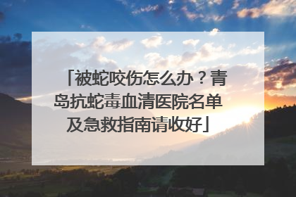 被蛇咬伤怎么办？青岛抗蛇毒血清医院名单及急救指南请收好