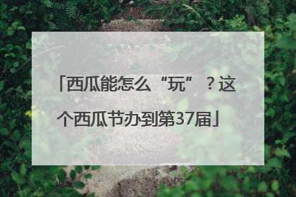 西瓜能怎么“玩”？这个西瓜节办到第37届