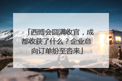 西博会圆满收官，成都收获了什么？企业意向订单纷至沓来