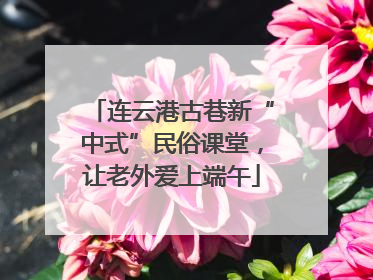 连云港古巷新“中式”民俗课堂，让老外爱上端午