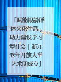 赋能银龄群体文化生活，助力建设学习型社会｜浙江老年开放大学艺术团成立