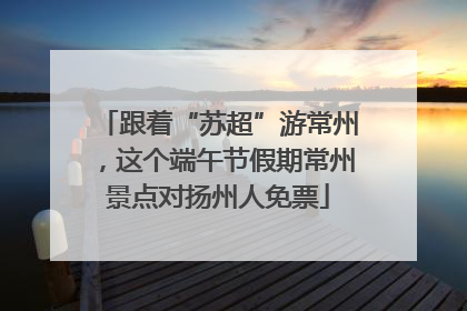 跟着“苏超”游常州，这个端午节假期常州景点对扬州人免票