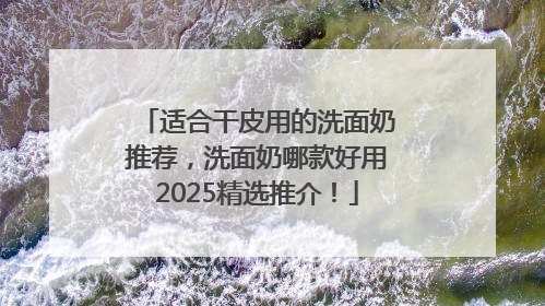 适合干皮用的洗面奶推荐，洗面奶哪款好用2025精选推介！