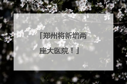 郑州将新增两座大医院！