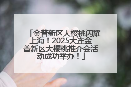 金普新区大樱桃闪耀上海！2025大连金普新区大樱桃推介会活动成功举办！