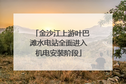 金沙江上游叶巴滩水电站全面进入机电安装阶段
