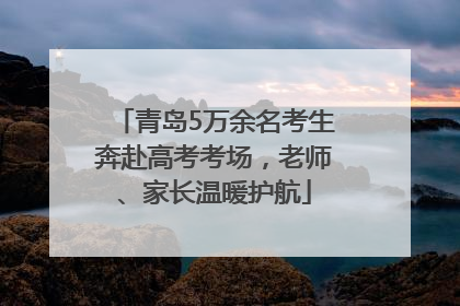 青岛5万余名考生奔赴高考考场，老师、家长温暖护航