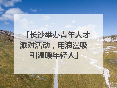 长沙举办青年人才派对活动，用浪漫吸引温暖年轻人