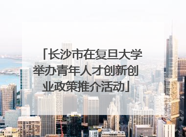 长沙市在复旦大学举办青年人才创新创业政策推介活动