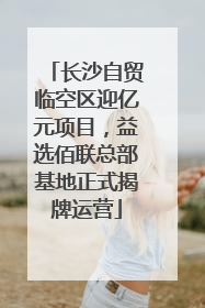 长沙自贸临空区迎亿元项目，益选佰联总部基地正式揭牌运营