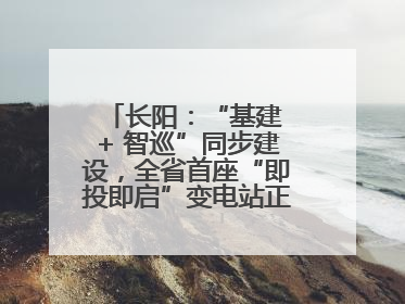 长阳：“基建 + 智巡”同步建设，全省首座“即投即启”变电站正式投运