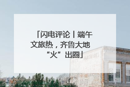 闪电评论丨端午文旅热，齐鲁大地“火”出圈