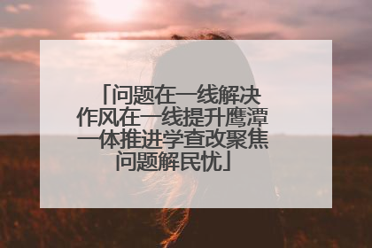 问题在一线解决 作风在一线提升鹰潭一体推进学查改聚焦问题解民忧