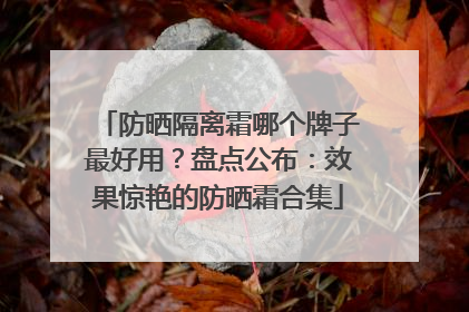 防晒隔离霜哪个牌子最好用？盘点公布：效果惊艳的防晒霜合集