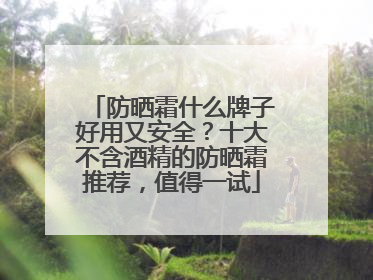防晒霜什么牌子好用又安全？十大不含酒精的防晒霜推荐，值得一试