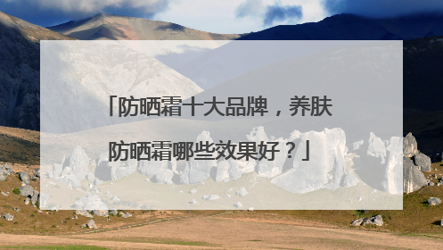 防晒霜十大品牌，养肤防晒霜哪些效果好？