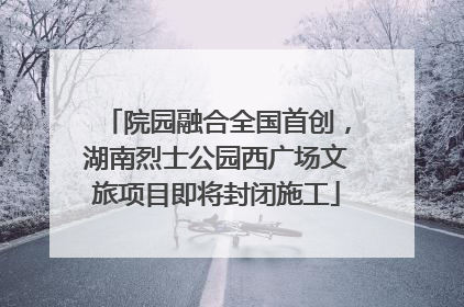 院园融合全国首创，湖南烈士公园西广场文旅项目即将封闭施工