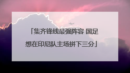 集齐锋线最强阵容 国足想在印尼队主场拼下三分