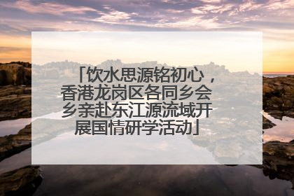 饮水思源铭初心，香港龙岗区各同乡会乡亲赴东江源流域开展国情研学活动
