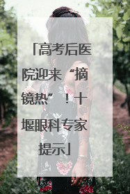 高考后医院迎来“摘镜热”！十堰眼科专家提示
