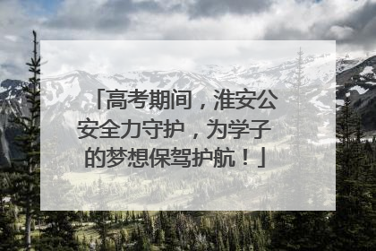 高考期间，淮安公安全力守护，为学子的梦想保驾护航！