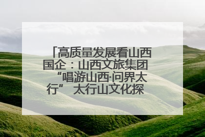 高质量发展看山西国企：山西文旅集团“唱游山西·问界太行” 太行山文化探索之旅燃情启幕