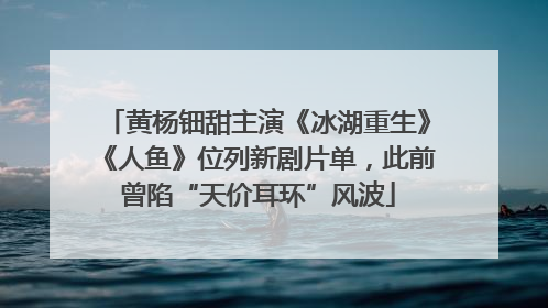 黄杨钿甜主演《冰湖重生》《人鱼》位列新剧片单，此前曾陷“天价耳环”风波