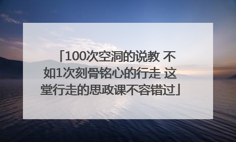 100次空洞的说教 不如1次刻骨铭心的行走 这堂行走的思政课不容错过