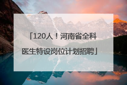 120人！河南省全科医生特设岗位计划招聘