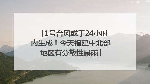 1号台风或于24小时内生成！今天福建中北部地区有分散性暴雨