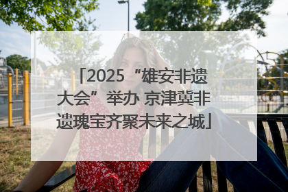2025“雄安非遗大会”举办 京津冀非遗瑰宝齐聚未来之城