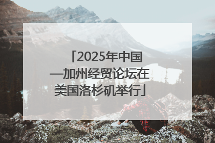 2025年中国—加州经贸论坛在美国洛杉矶举行