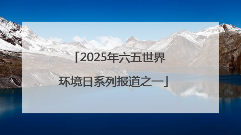 2025年六五世界环境日系列报道之一