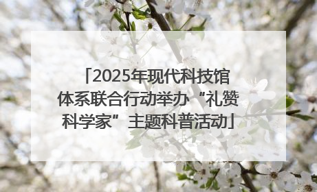 2025年现代科技馆体系联合行动举办“礼赞科学家”主题科普活动