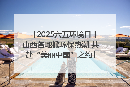 2025六五环境日丨山西各地掀环保热潮 共赴“美丽中国”之约