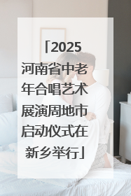2025河南省中老年合唱艺术展演周地市启动仪式在新乡举行