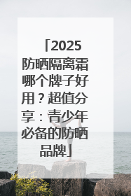 2025防晒隔离霜哪个牌子好用？超值分享：青少年必备的防晒品牌