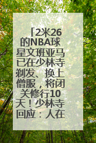 2米26的NBA球星文班亚马已在少林寺剃发、换上僧服，将闭关修行10天！少林寺回应：人在寺里