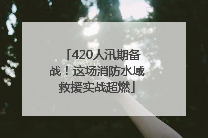 420人汛期备战！这场消防水域救援实战超燃