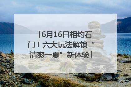6月16日相约石门！六大玩法解锁“清爽一夏”新体验