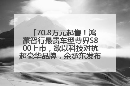 70.8万元起售！鸿蒙智行最贵车型尊界S800上市，欲以科技对抗超豪华品牌，余承东发布会未提及迈巴赫