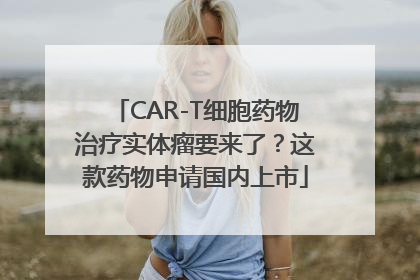 CAR-T细胞药物治疗实体瘤要来了？这款药物申请国内上市